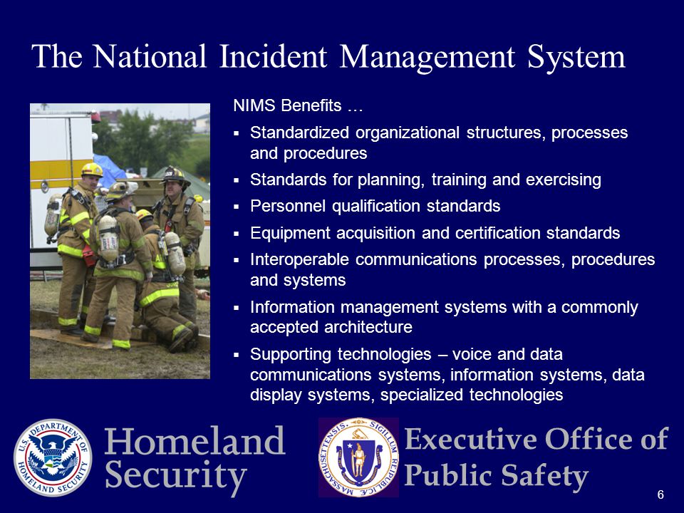 6 Executive Office of Public Safety NIMS Benefits …  Standardized organizational structures, processes and procedures  Standards for planning, training and exercising  Personnel qualification standards  Equipment acquisition and certification standards  Interoperable communications processes, procedures and systems  Information management systems with a commonly accepted architecture  Supporting technologies – voice and data communications systems, information systems, data display systems, specialized technologies The National Incident Management System