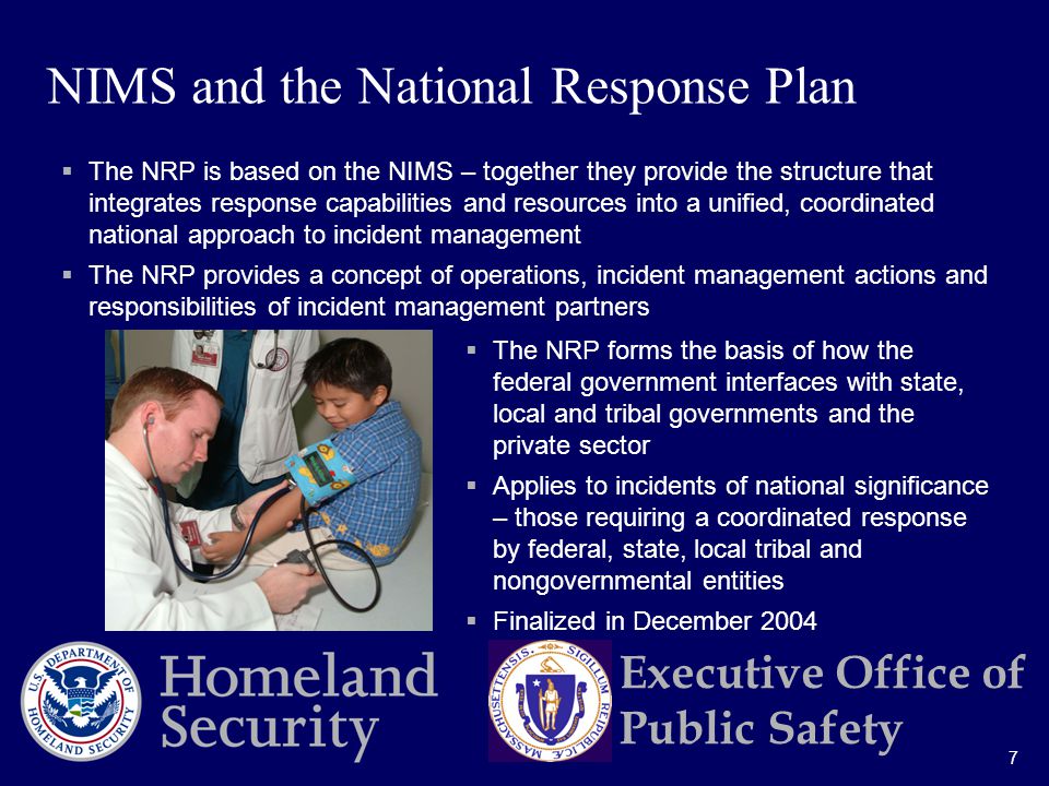 7 Executive Office of Public Safety  The NRP is based on the NIMS – together they provide the structure that integrates response capabilities and resources into a unified, coordinated national approach to incident management  The NRP provides a concept of operations, incident management actions and responsibilities of incident management partners  The NRP forms the basis of how the federal government interfaces with state, local and tribal governments and the private sector  Applies to incidents of national significance – those requiring a coordinated response by federal, state, local tribal and nongovernmental entities  Finalized in December 2004 NIMS and the National Response Plan