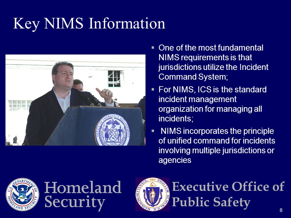 8 Executive Office of Public Safety  One of the most fundamental NIMS requirements is that jurisdictions utilize the Incident Command System;  For NIMS, ICS is the standard incident management organization for managing all incidents;  NIMS incorporates the principle of unified command for incidents involving multiple jurisdictions or agencies Key NIMS Information