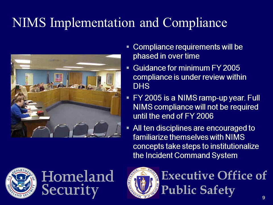 9 Executive Office of Public Safety  Compliance requirements will be phased in over time  Guidance for minimum FY 2005 compliance is under review within DHS  FY 2005 is a NIMS ramp-up year.