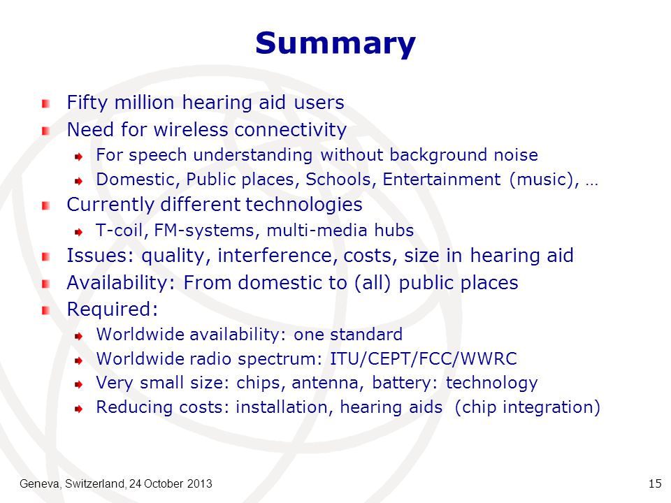 Summary Fifty million hearing aid users Need for wireless connectivity For speech understanding without background noise Domestic, Public places, Schools, Entertainment (music), … Currently different technologies T-coil, FM-systems, multi-media hubs Issues: quality, interference, costs, size in hearing aid Availability: From domestic to (all) public places Required: Worldwide availability: one standard Worldwide radio spectrum: ITU/CEPT/FCC/WWRC Very small size: chips, antenna, battery: technology Reducing costs: installation, hearing aids (chip integration) Geneva, Switzerland, 24 October