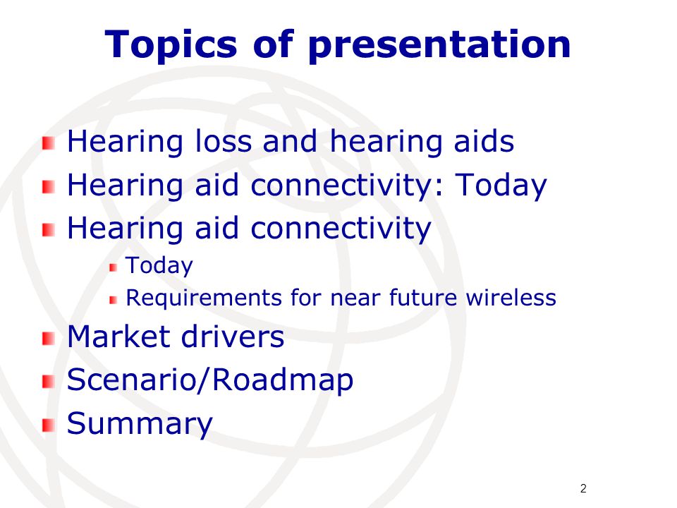 Topics of presentation Hearing loss and hearing aids Hearing aid connectivity: Today Hearing aid connectivity Today Requirements for near future wireless Market drivers Scenario/Roadmap Summary 2