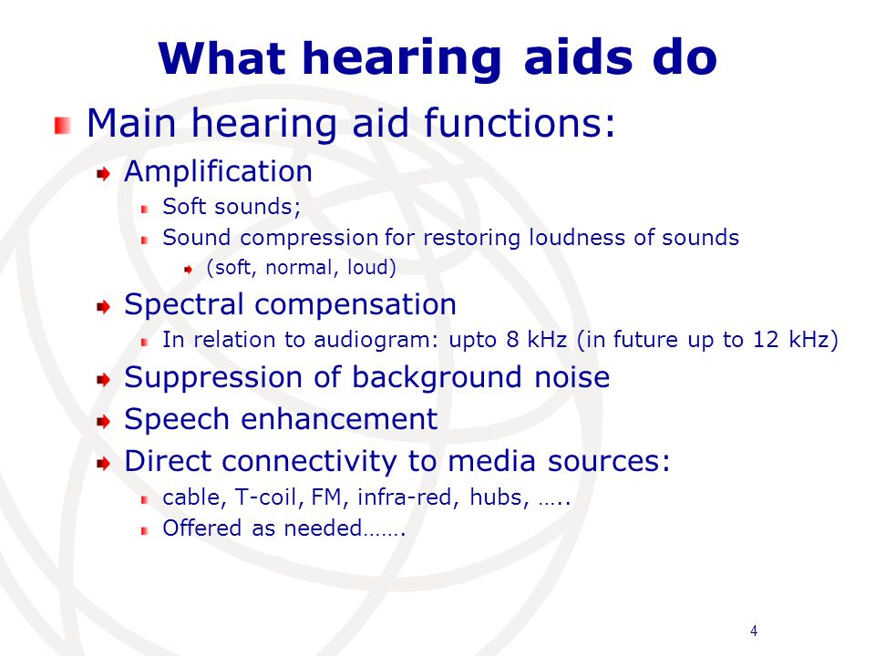 What h earing aids do Main hearing aid functions: Amplification Soft sounds; Sound compression for restoring loudness of sounds (soft, normal, loud) Spectral compensation In relation to audiogram: upto 8 kHz (in future up to 12 kHz) Suppression of background noise Speech enhancement Direct connectivity to media sources: cable, T-coil, FM, infra-red, hubs, …..