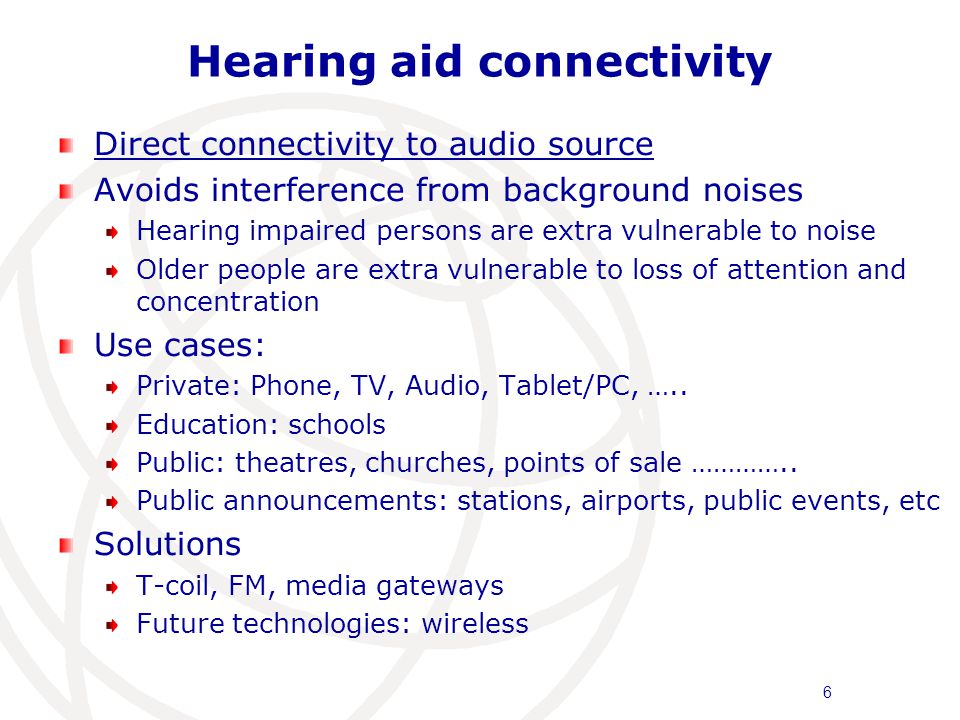 Hearing aid connectivity Direct connectivity to audio source Avoids interference from background noises Hearing impaired persons are extra vulnerable to noise Older people are extra vulnerable to loss of attention and concentration Use cases: Private: Phone, TV, Audio, Tablet/PC, …..
