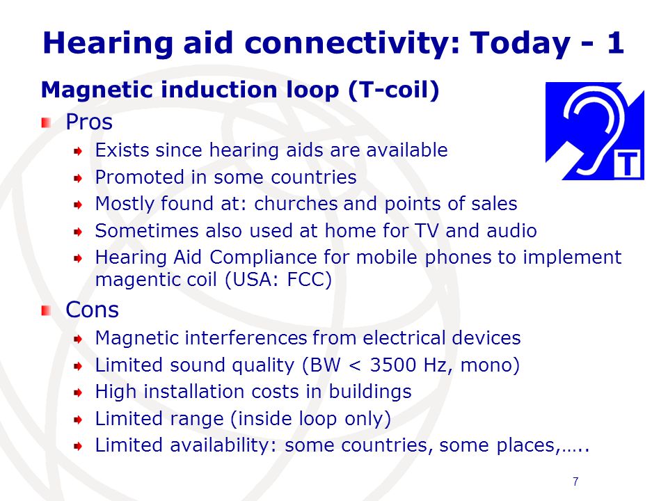 Hearing aid connectivity: Today Magnetic induction loop (T-coil) Pros Exists since hearing aids are available Promoted in some countries Mostly found at: churches and points of sales Sometimes also used at home for TV and audio Hearing Aid Compliance for mobile phones to implement magentic coil (USA: FCC) Cons Magnetic interferences from electrical devices Limited sound quality (BW < 3500 Hz, mono) High installation costs in buildings Limited range (inside loop only) Limited availability: some countries, some places,…..