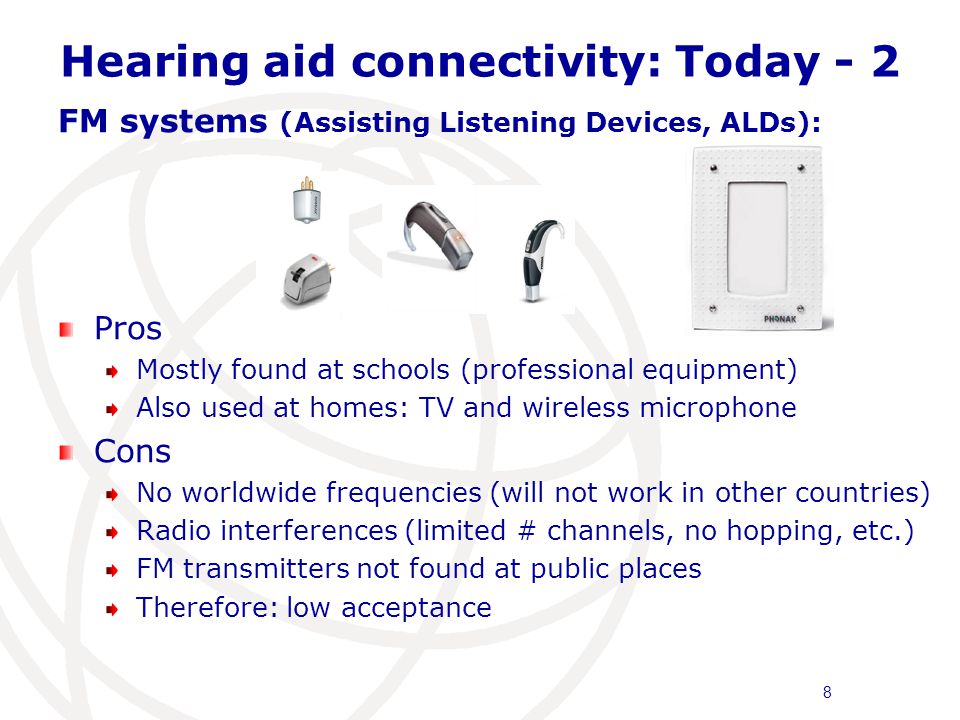 Hearing aid connectivity: Today - 2 FM systems (Assisting Listening Devices, ALDs): Pros Mostly found at schools (professional equipment) Also used at homes: TV and wireless microphone Cons No worldwide frequencies (will not work in other countries) Radio interferences (limited # channels, no hopping, etc.) FM transmitters not found at public places Therefore: low acceptance 8