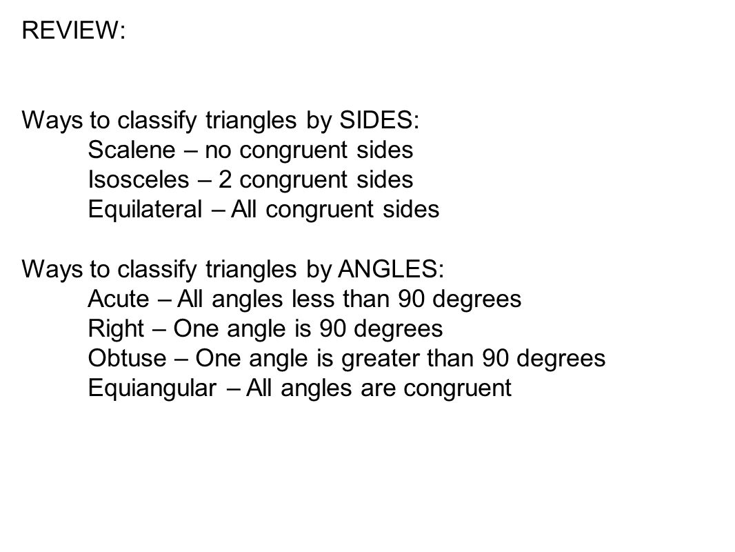 REVIEW: Ways to classify triangles by SIDES: Scalene – no congruent sides Isosceles – 2 congruent sides Equilateral – All congruent sides Ways to classify triangles by ANGLES: Acute – All angles less than 90 degrees Right – One angle is 90 degrees Obtuse – One angle is greater than 90 degrees Equiangular – All angles are congruent