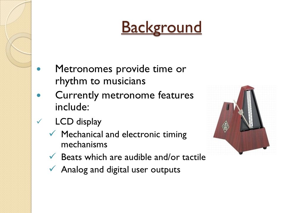 Background Metronomes provide time or rhythm to musicians Currently metronome features include: LCD display Mechanical and electronic timing mechanisms Beats which are audible and/or tactile Analog and digital user outputs
