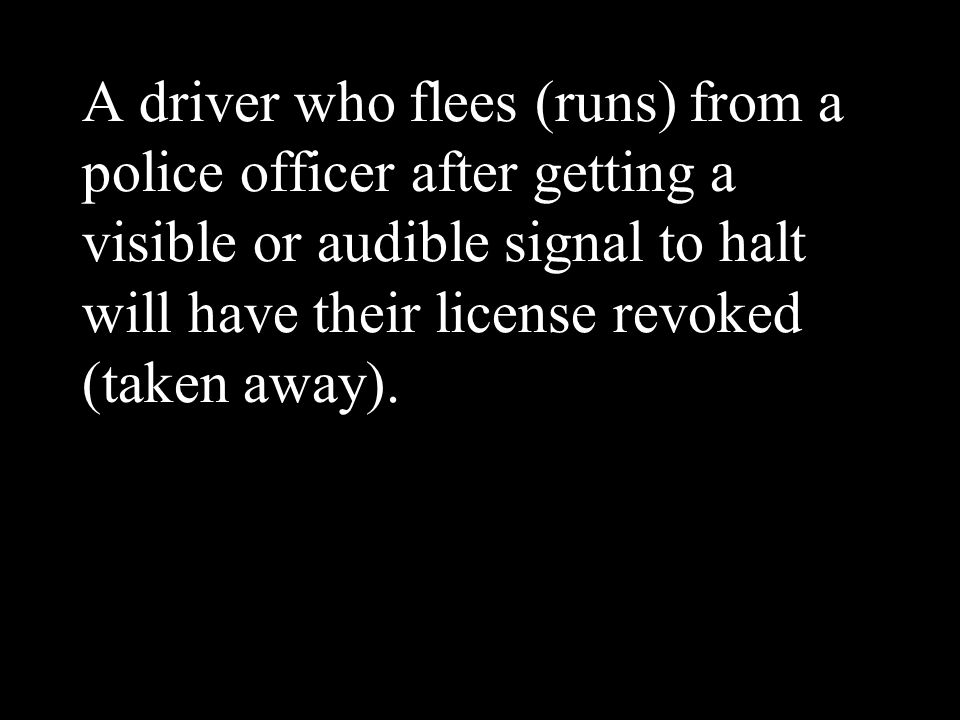 A driver who flees (runs) from a police officer after getting a visible or audible signal to halt will have their license revoked (taken away).