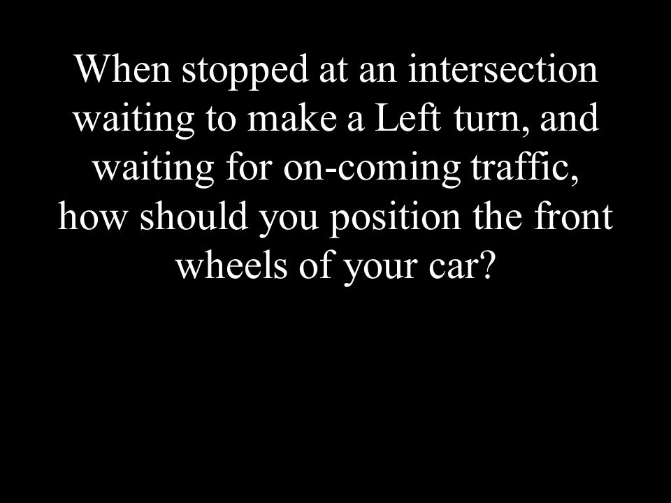When stopped at an intersection waiting to make a Left turn, and waiting for on-coming traffic, how should you position the front wheels of your car