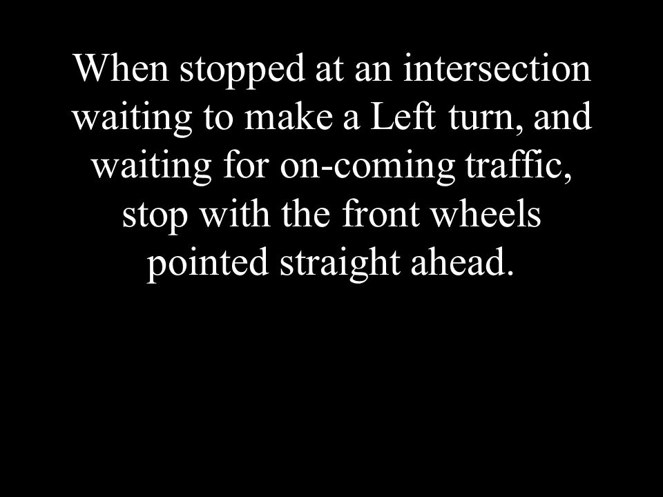 When stopped at an intersection waiting to make a Left turn, and waiting for on-coming traffic, stop with the front wheels pointed straight ahead.