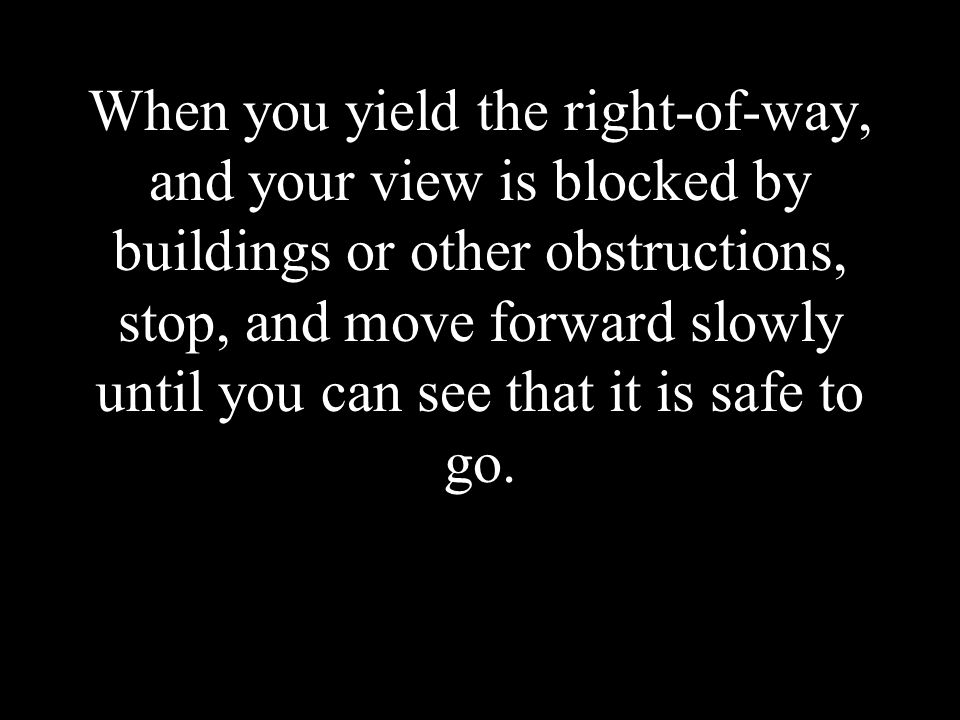 When you yield the right-of-way, and your view is blocked by buildings or other obstructions, stop, and move forward slowly until you can see that it is safe to go.