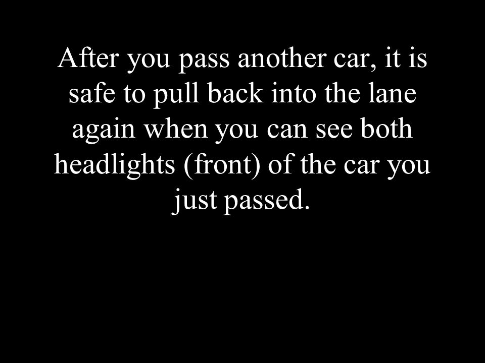 After you pass another car, it is safe to pull back into the lane again when you can see both headlights (front) of the car you just passed.
