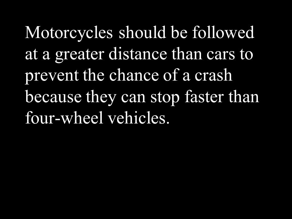 Motorcycles should be followed at a greater distance than cars to prevent the chance of a crash because they can stop faster than four-wheel vehicles.