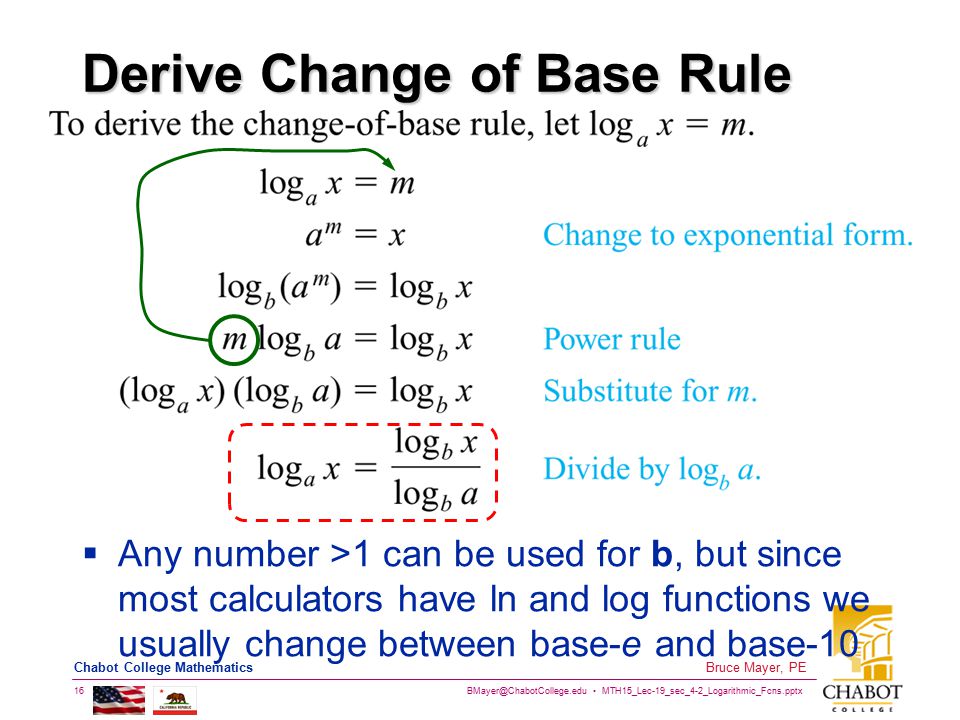 MTH15_Lec-19_sec_4-2_Logarithmic_Fcns.pptx 16 Bruce Mayer, PE Chabot College Mathematics Derive Change of Base Rule  Any number >1 can be used for b, but since most calculators have ln and log functions we usually change between base-e and base-10