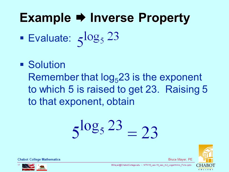 MTH15_Lec-19_sec_4-2_Logarithmic_Fcns.pptx 17 Bruce Mayer, PE Chabot College Mathematics Example  Inverse Property  Evaluate:  Solution Remember that log 5 23 is the exponent to which 5 is raised to get 23.