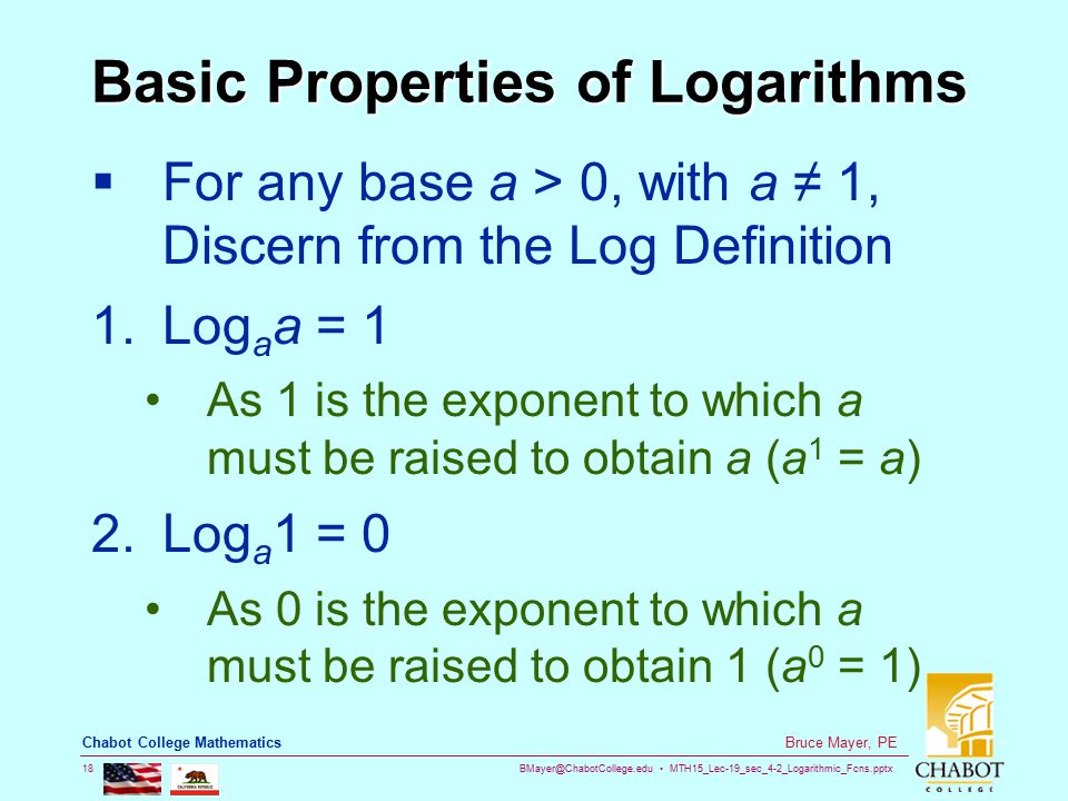 MTH15_Lec-19_sec_4-2_Logarithmic_Fcns.pptx 18 Bruce Mayer, PE Chabot College Mathematics Basic Properties of Logarithms  For any base a > 0, with a ≠ 1, Discern from the Log Definition 1.Log a a = 1 As 1 is the exponent to which a must be raised to obtain a (a 1 = a) 2.Log a 1 = 0 As 0 is the exponent to which a must be raised to obtain 1 (a 0 = 1)