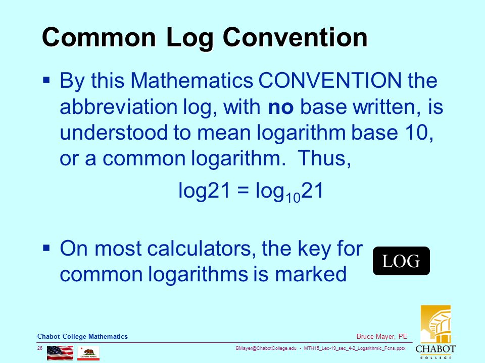 MTH15_Lec-19_sec_4-2_Logarithmic_Fcns.pptx 26 Bruce Mayer, PE Chabot College Mathematics Common Log Convention  By this Mathematics CONVENTION the abbreviation log, with no base written, is understood to mean logarithm base 10, or a common logarithm.