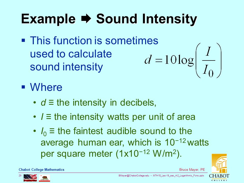 MTH15_Lec-19_sec_4-2_Logarithmic_Fcns.pptx 29 Bruce Mayer, PE Chabot College Mathematics Example  Sound Intensity  This function is sometimes used to calculate sound intensity  Where d ≡ the intensity in decibels, I ≡ the intensity watts per unit of area I 0 ≡ the faintest audible sound to the average human ear, which is 10 −12 watts per square meter (1x10 −12 W/m 2 ).