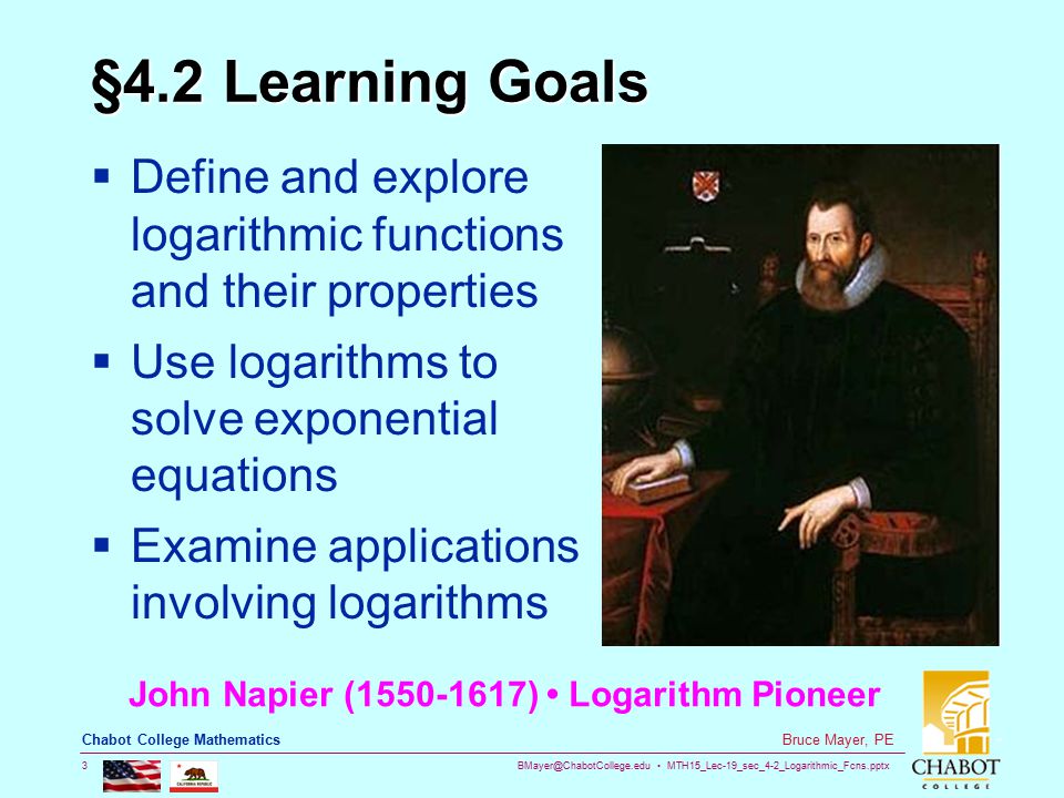 MTH15_Lec-19_sec_4-2_Logarithmic_Fcns.pptx 3 Bruce Mayer, PE Chabot College Mathematics §4.2 Learning Goals  Define and explore logarithmic functions and their properties  Use logarithms to solve exponential equations  Examine applications involving logarithms John Napier ( ) Logarithm Pioneer