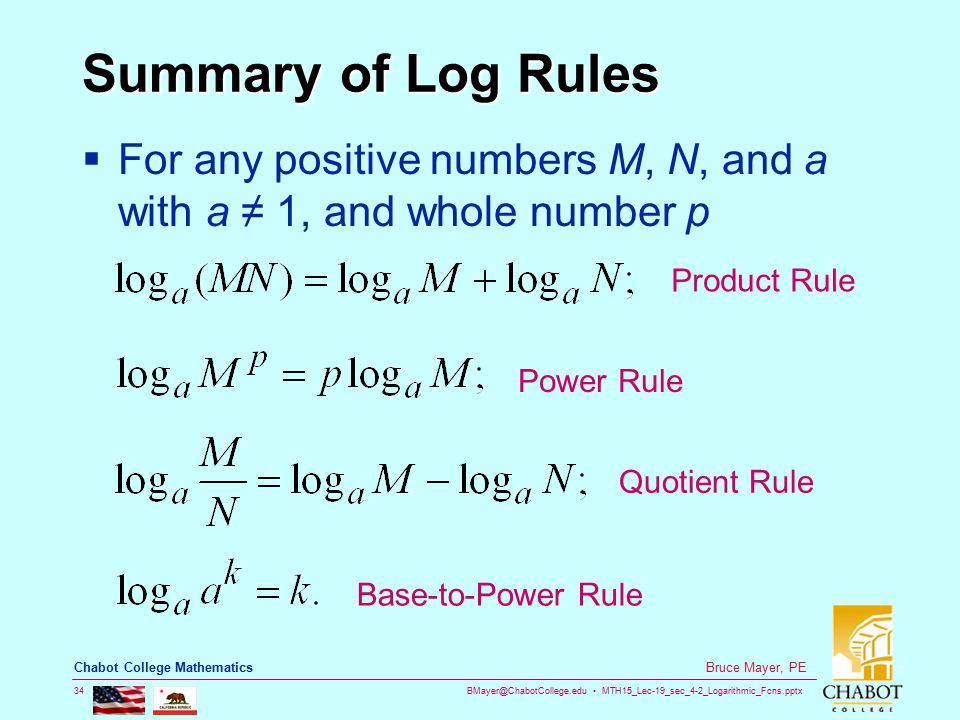 MTH15_Lec-19_sec_4-2_Logarithmic_Fcns.pptx 34 Bruce Mayer, PE Chabot College Mathematics Summary of Log Rules  For any positive numbers M, N, and a with a ≠ 1, and whole number p Product Rule Power Rule Quotient Rule Base-to-Power Rule