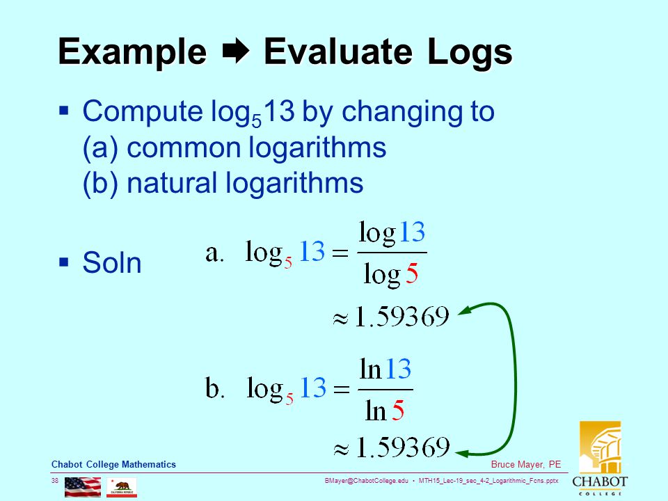 MTH15_Lec-19_sec_4-2_Logarithmic_Fcns.pptx 38 Bruce Mayer, PE Chabot College Mathematics Example  Evaluate Logs  Compute log 5 13 by changing to (a) common logarithms (b) natural logarithms  Soln