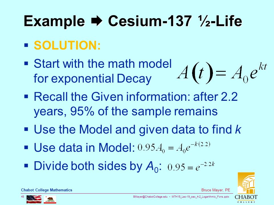 MTH15_Lec-19_sec_4-2_Logarithmic_Fcns.pptx 45 Bruce Mayer, PE Chabot College Mathematics Example  Cesium-137 ½-Life  SOLUTION:  Start with the math model for exponential Decay  Recall the Given information: after 2.2 years, 95% of the sample remains  Use the Model and given data to find k  Use data in Model:  Divide both sides by A 0 :