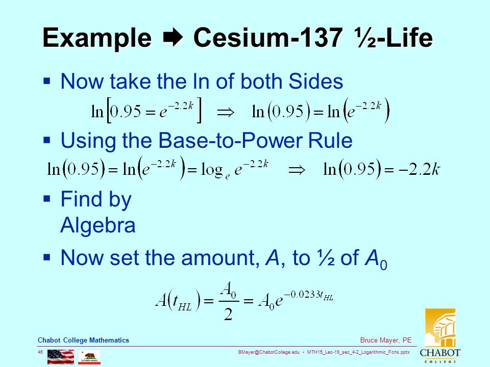 MTH15_Lec-19_sec_4-2_Logarithmic_Fcns.pptx 46 Bruce Mayer, PE Chabot College Mathematics Example  Cesium-137 ½-Life  Now take the ln of both Sides  Using the Base-to-Power Rule  Find by Algebra  Now set the amount, A, to ½ of A 0