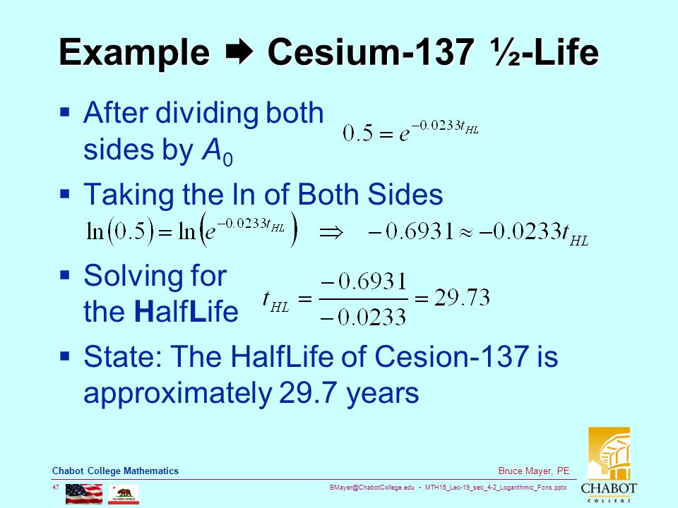 MTH15_Lec-19_sec_4-2_Logarithmic_Fcns.pptx 47 Bruce Mayer, PE Chabot College Mathematics Example  Cesium-137 ½-Life  After dividing both sides by A 0  Taking the ln of Both Sides  Solving for the HalfLife  State: The HalfLife of Cesion-137 is approximately 29.7 years