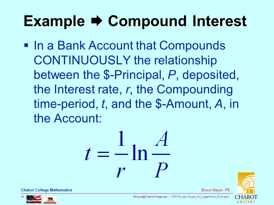 MTH15_Lec-19_sec_4-2_Logarithmic_Fcns.pptx 48 Bruce Mayer, PE Chabot College Mathematics Example  Compound Interest  In a Bank Account that Compounds CONTINUOUSLY the relationship between the $-Principal, P, deposited, the Interest rate, r, the Compounding time-period, t, and the $-Amount, A, in the Account: