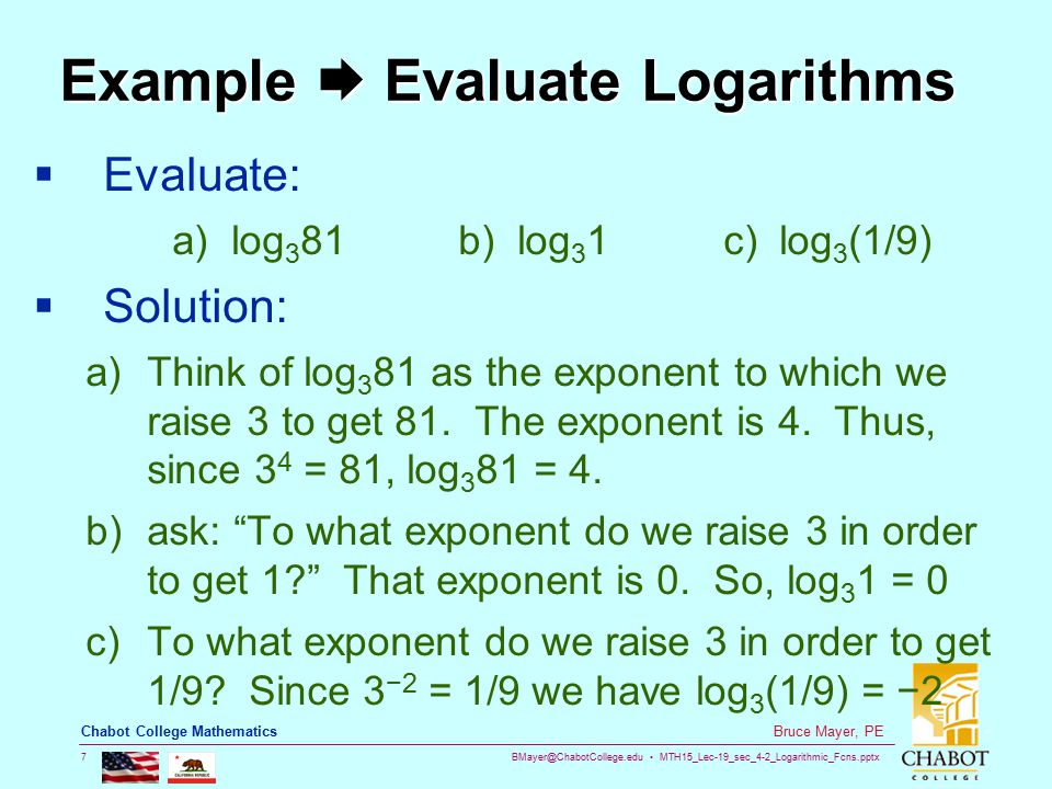 MTH15_Lec-19_sec_4-2_Logarithmic_Fcns.pptx 7 Bruce Mayer, PE Chabot College Mathematics Example  Evaluate Logarithms  Evaluate: a) log 3 81 b) log 3 1 c) log 3 (1/9)  Solution: a)Think of log 3 81 as the exponent to which we raise 3 to get 81.