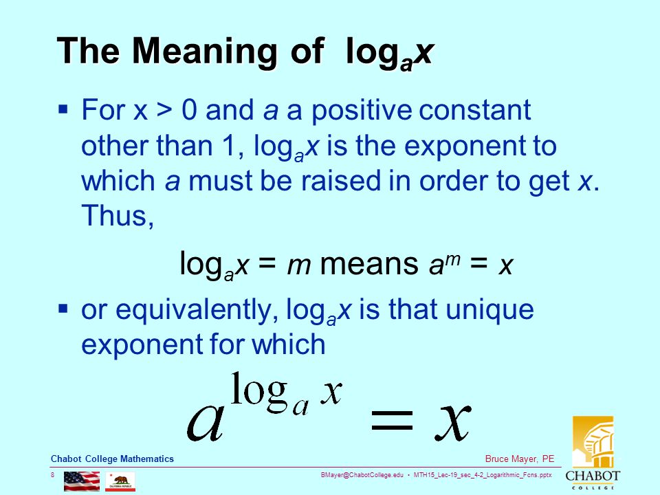 MTH15_Lec-19_sec_4-2_Logarithmic_Fcns.pptx 8 Bruce Mayer, PE Chabot College Mathematics The Meaning of log a x  For x > 0 and a a positive constant other than 1, log a x is the exponent to which a must be raised in order to get x.
