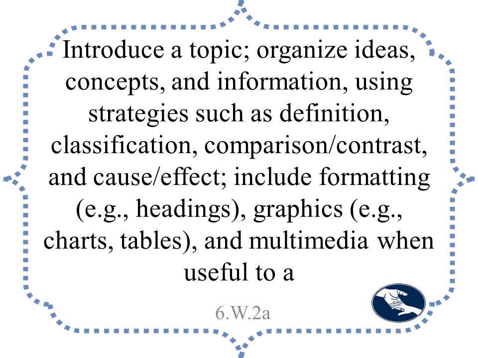 Introduce a topic; organize ideas, concepts, and information, using strategies such as definition, classification, comparison/contrast, and cause/effect; include formatting (e.g., headings), graphics (e.g., charts, tables), and multimedia when useful to a 6.W.2a