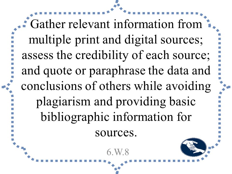 Gather relevant information from multiple print and digital sources; assess the credibility of each source; and quote or paraphrase the data and conclusions of others while avoiding plagiarism and providing basic bibliographic information for sources.