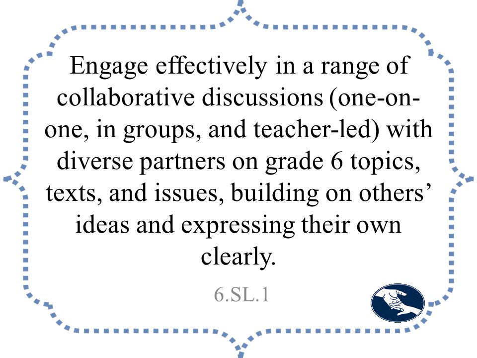 Engage effectively in a range of collaborative discussions (one-on- one, in groups, and teacher-led) with diverse partners on grade 6 topics, texts, and issues, building on others’ ideas and expressing their own clearly.