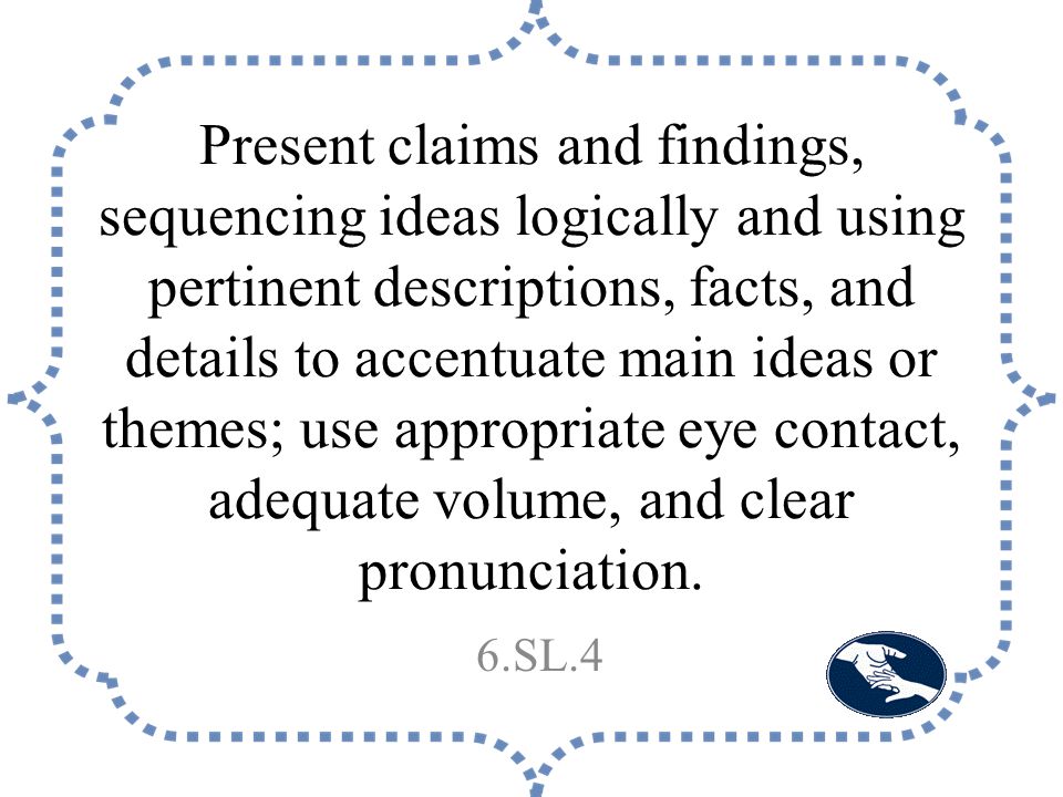 Present claims and findings, sequencing ideas logically and using pertinent descriptions, facts, and details to accentuate main ideas or themes; use appropriate eye contact, adequate volume, and clear pronunciation.