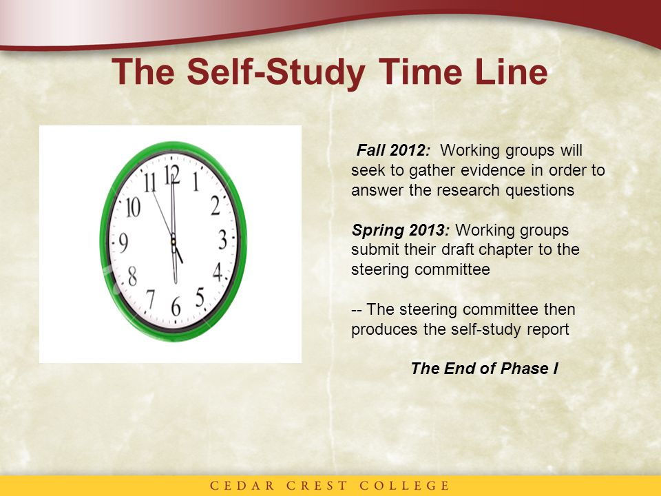 The Self-Study Time Line Fall 2012: Working groups will seek to gather evidence in order to answer the research questions Spring 2013: Working groups submit their draft chapter to the steering committee -- The steering committee then produces the self-study report The End of Phase I