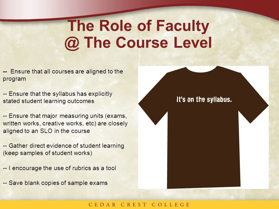 The Role of The Course Level -- Ensure that all courses are aligned to the program -- Ensure that the syllabus has explicitly stated student learning outcomes -- Ensure that major measuring units (exams, written works, creative works, etc) are closely aligned to an SLO in the course -- Gather direct evidence of student learning (keep samples of student works) -- I encourage the use of rubrics as a tool -- Save blank copies of sample exams