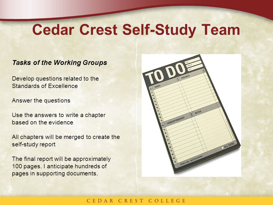 Cedar Crest Self-Study Team Tasks of the Working Groups Develop questions related to the Standards of Excellence Answer the questions Use the answers to write a chapter based on the evidence All chapters will be merged to create the self-study report The final report will be approximately 100 pages.