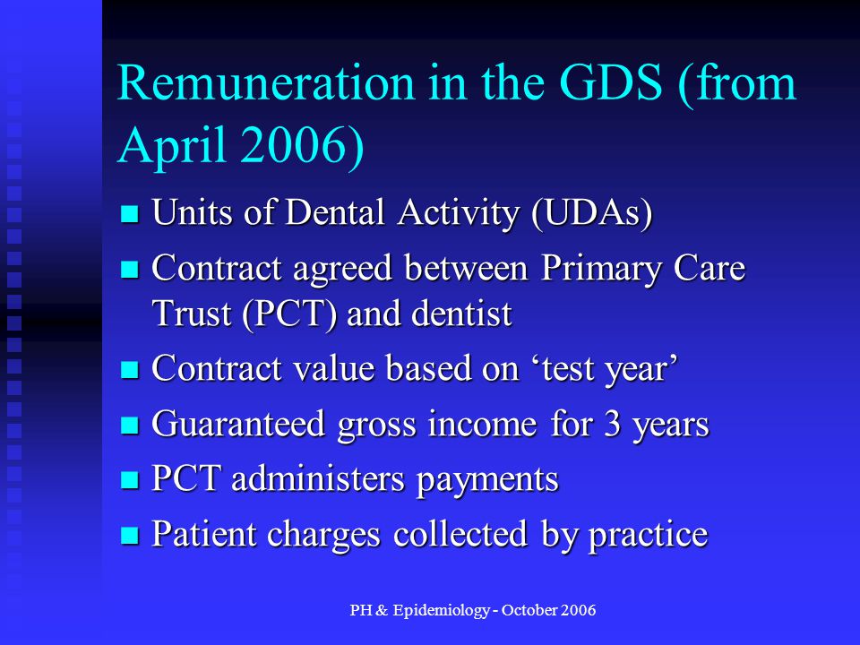 PH & Epidemiology - October 2006 Remuneration in the GDS (from April 2006) Units of Dental Activity (UDAs) Units of Dental Activity (UDAs) Contract agreed between Primary Care Trust (PCT) and dentist Contract agreed between Primary Care Trust (PCT) and dentist Contract value based on ‘test year’ Contract value based on ‘test year’ Guaranteed gross income for 3 years Guaranteed gross income for 3 years PCT administers payments PCT administers payments Patient charges collected by practice Patient charges collected by practice