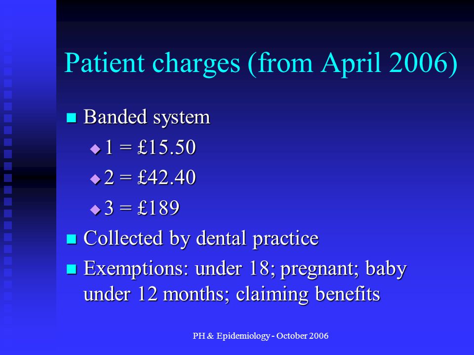 PH & Epidemiology - October 2006 Patient charges (from April 2006) Banded system Banded system  1 = £15.50  2 = £42.40  3 = £189 Collected by dental practice Collected by dental practice Exemptions: under 18; pregnant; baby under 12 months; claiming benefits Exemptions: under 18; pregnant; baby under 12 months; claiming benefits
