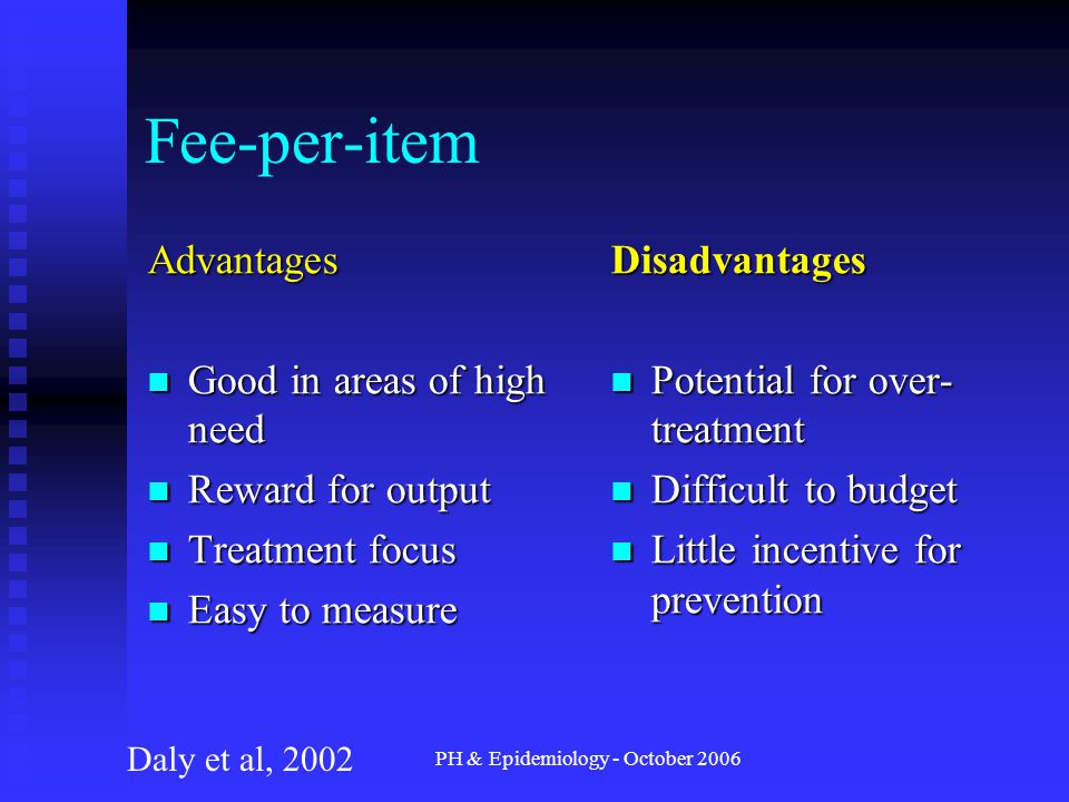 PH & Epidemiology - October 2006 Fee-per-item Advantages Good in areas of high need Good in areas of high need Reward for output Reward for output Treatment focus Treatment focus Easy to measure Easy to measure Disadvantages Potential for over- treatment Difficult to budget Little incentive for prevention Daly et al, 2002