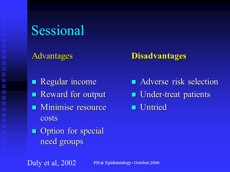 PH & Epidemiology - October 2006 Sessional Advantages Regular income Regular income Reward for output Reward for output Minimise resource costs Minimise resource costs Option for special need groups Option for special need groups Disadvantages Adverse risk selection Under-treat patients Untried Daly et al, 2002
