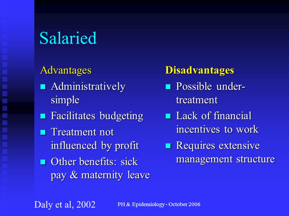 PH & Epidemiology - October 2006 Salaried Advantages Administratively simple Administratively simple Facilitates budgeting Facilitates budgeting Treatment not influenced by profit Treatment not influenced by profit Other benefits: sick pay & maternity leave Other benefits: sick pay & maternity leave Disadvantages Possible under- treatment Lack of financial incentives to work Requires extensive management structure Daly et al, 2002