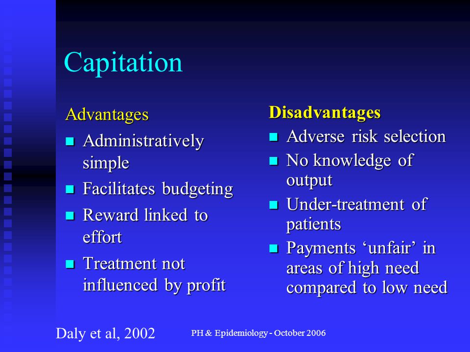 PH & Epidemiology - October 2006 Capitation Advantages Administratively simple Administratively simple Facilitates budgeting Facilitates budgeting Reward linked to effort Reward linked to effort Treatment not influenced by profit Treatment not influenced by profit Disadvantages Adverse risk selection No knowledge of output Under-treatment of patients Payments ‘unfair’ in areas of high need compared to low need Daly et al, 2002