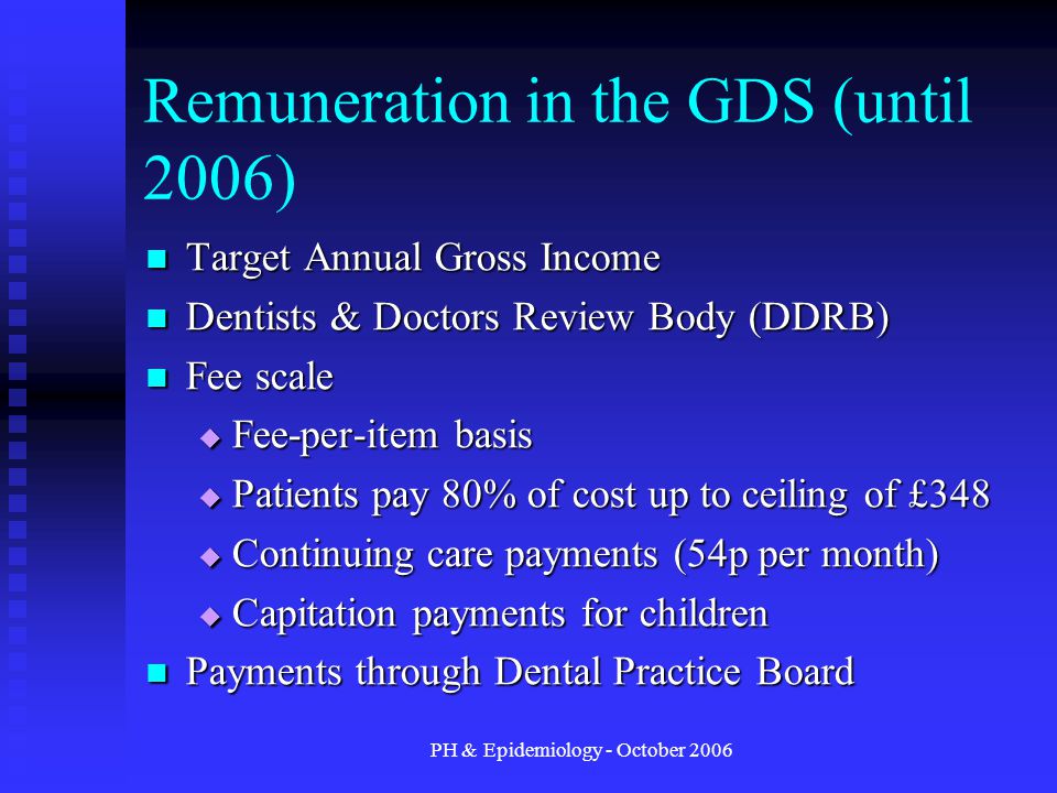 PH & Epidemiology - October 2006 Remuneration in the GDS (until 2006) Target Annual Gross Income Target Annual Gross Income Dentists & Doctors Review Body (DDRB) Dentists & Doctors Review Body (DDRB) Fee scale Fee scale  Fee-per-item basis  Patients pay 80% of cost up to ceiling of £348  Continuing care payments (54p per month)  Capitation payments for children Payments through Dental Practice Board Payments through Dental Practice Board