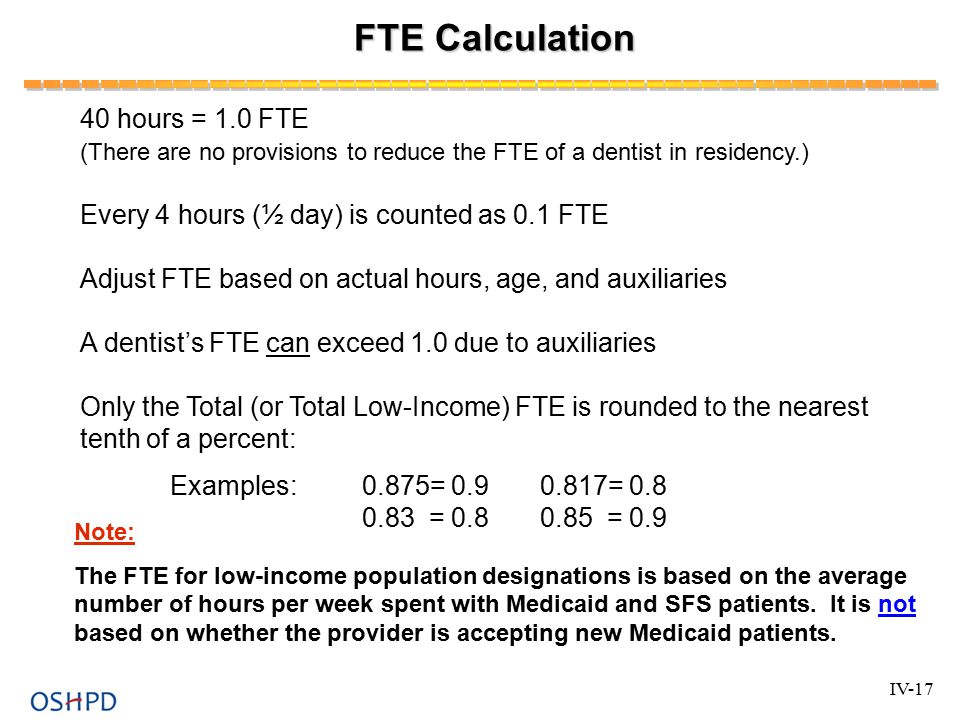 FTE Calculation 40 hours = 1.0 FTE (There are no provisions to reduce the FTE of a dentist in residency.) Every 4 hours (½ day) is counted as 0.1 FTE Adjust FTE based on actual hours, age, and auxiliaries A dentist’s FTE can exceed 1.0 due to auxiliaries Only the Total (or Total Low-Income) FTE is rounded to the nearest tenth of a percent: Examples:0.875= = = = 0.9 Note: The FTE for low-income population designations is based on the average number of hours per week spent with Medicaid and SFS patients.