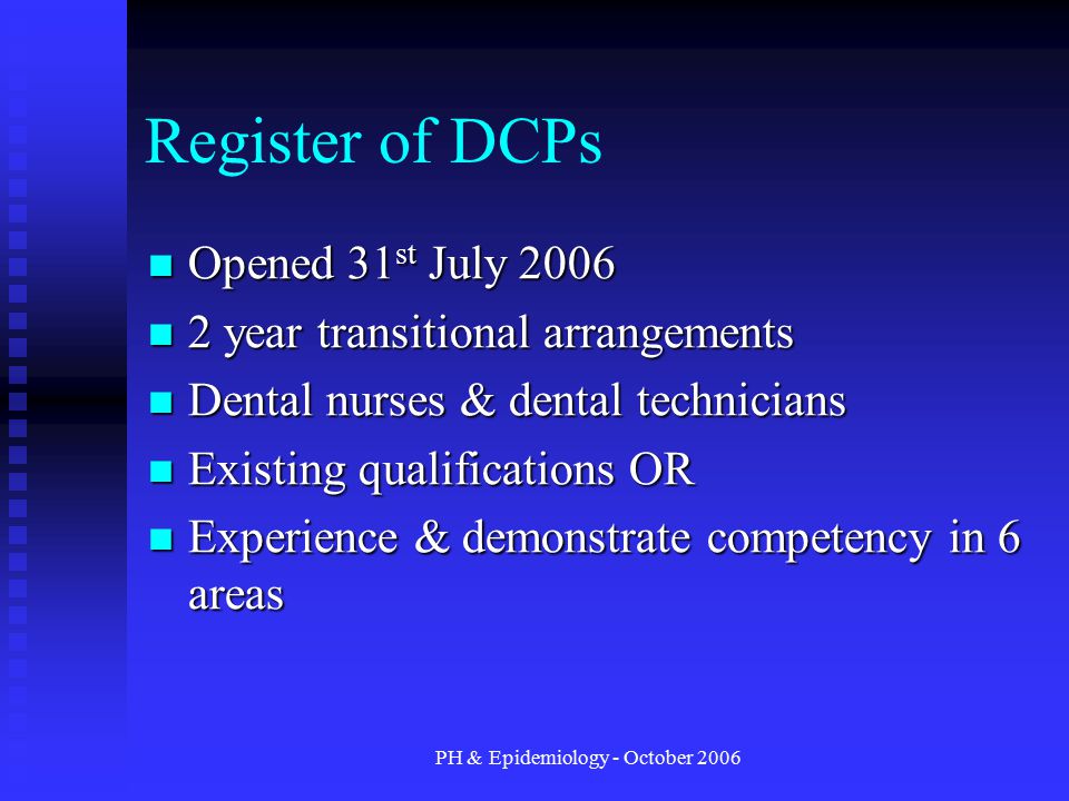 PH & Epidemiology - October 2006 Register of DCPs Opened 31 st July 2006 Opened 31 st July year transitional arrangements 2 year transitional arrangements Dental nurses & dental technicians Dental nurses & dental technicians Existing qualifications OR Existing qualifications OR Experience & demonstrate competency in 6 areas Experience & demonstrate competency in 6 areas