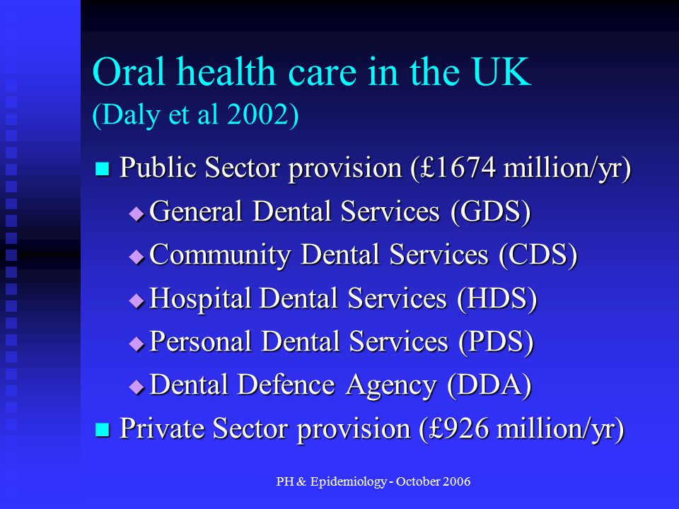 PH & Epidemiology - October 2006 Oral health care in the UK (Daly et al 2002) Public Sector provision (£1674 million/yr) Public Sector provision (£1674 million/yr)  General Dental Services (GDS)  Community Dental Services (CDS)  Hospital Dental Services (HDS)  Personal Dental Services (PDS)  Dental Defence Agency (DDA) Private Sector provision (£926 million/yr) Private Sector provision (£926 million/yr)