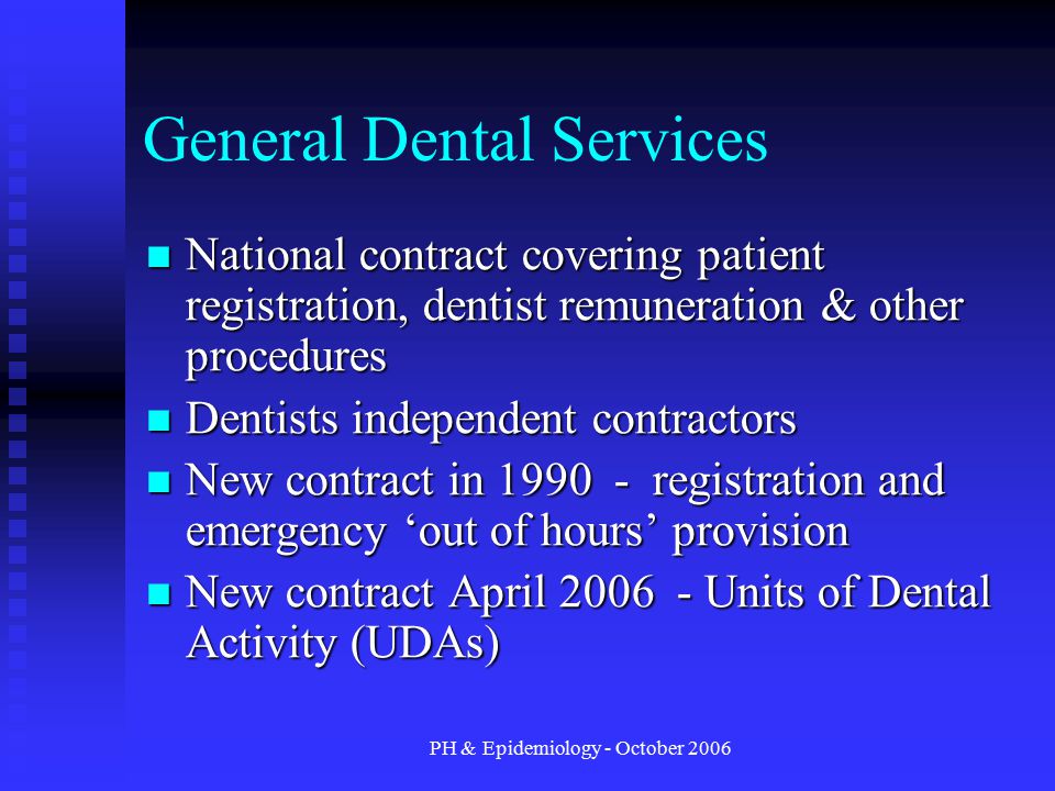 PH & Epidemiology - October 2006 General Dental Services National contract covering patient registration, dentist remuneration & other procedures National contract covering patient registration, dentist remuneration & other procedures Dentists independent contractors Dentists independent contractors New contract in registration and emergency ‘out of hours’ provision New contract in registration and emergency ‘out of hours’ provision New contract April Units of Dental Activity (UDAs) New contract April Units of Dental Activity (UDAs)